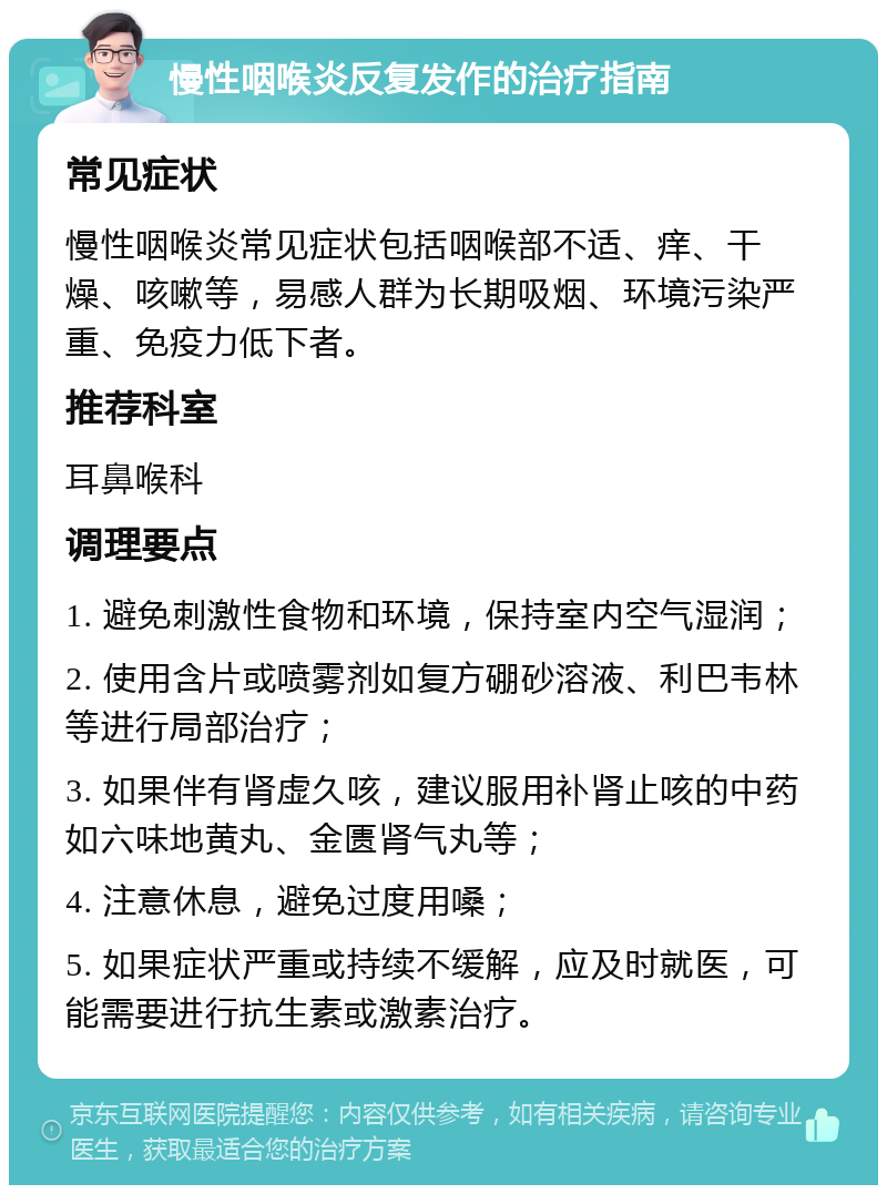 慢性咽喉炎反复发作的治疗指南 常见症状 慢性咽喉炎常见症状包括咽喉部不适、痒、干燥、咳嗽等，易感人群为长期吸烟、环境污染严重、免疫力低下者。 推荐科室 耳鼻喉科 调理要点 1. 避免刺激性食物和环境，保持室内空气湿润； 2. 使用含片或喷雾剂如复方硼砂溶液、利巴韦林等进行局部治疗； 3. 如果伴有肾虚久咳，建议服用补肾止咳的中药如六味地黄丸、金匮肾气丸等； 4. 注意休息，避免过度用嗓； 5. 如果症状严重或持续不缓解，应及时就医，可能需要进行抗生素或激素治疗。