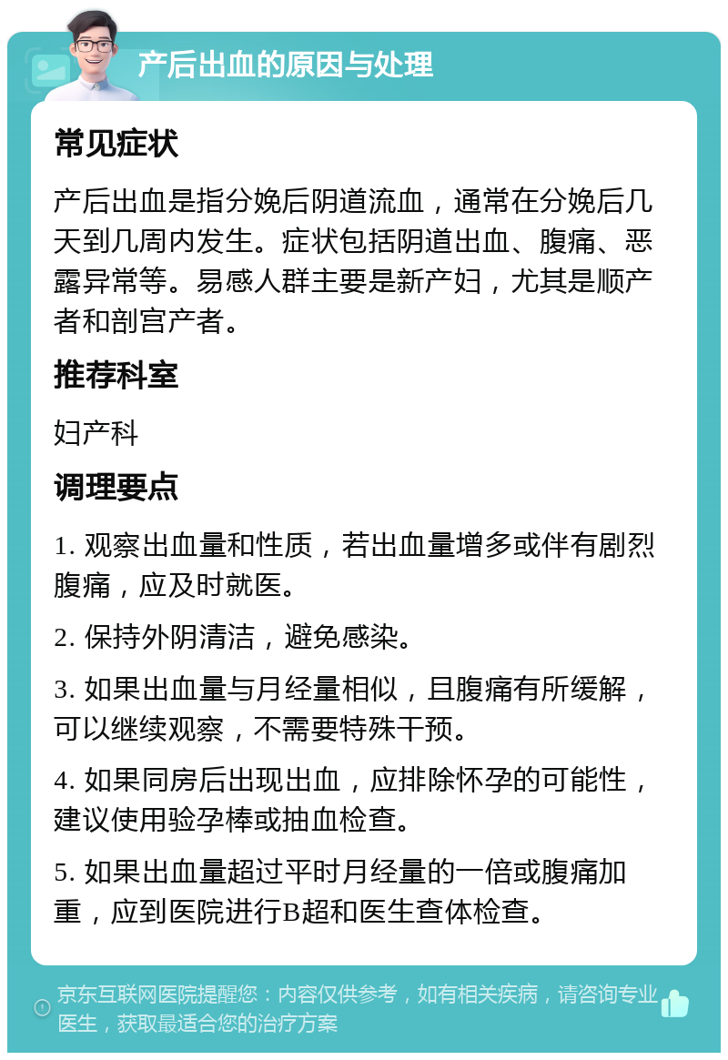 产后出血的原因与处理 常见症状 产后出血是指分娩后阴道流血，通常在分娩后几天到几周内发生。症状包括阴道出血、腹痛、恶露异常等。易感人群主要是新产妇，尤其是顺产者和剖宫产者。 推荐科室 妇产科 调理要点 1. 观察出血量和性质，若出血量增多或伴有剧烈腹痛，应及时就医。 2. 保持外阴清洁，避免感染。 3. 如果出血量与月经量相似，且腹痛有所缓解，可以继续观察，不需要特殊干预。 4. 如果同房后出现出血，应排除怀孕的可能性，建议使用验孕棒或抽血检查。 5. 如果出血量超过平时月经量的一倍或腹痛加重，应到医院进行B超和医生查体检查。