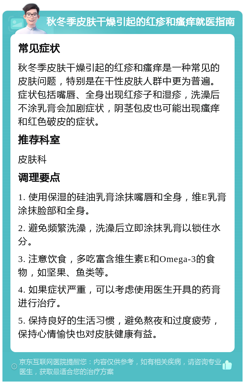 秋冬季皮肤干燥引起的红疹和瘙痒就医指南 常见症状 秋冬季皮肤干燥引起的红疹和瘙痒是一种常见的皮肤问题，特别是在干性皮肤人群中更为普遍。症状包括嘴唇、全身出现红疹子和湿疹，洗澡后不涂乳膏会加剧症状，阴茎包皮也可能出现瘙痒和红色破皮的症状。 推荐科室 皮肤科 调理要点 1. 使用保湿的硅油乳膏涂抹嘴唇和全身，维E乳膏涂抹脸部和全身。 2. 避免频繁洗澡，洗澡后立即涂抹乳膏以锁住水分。 3. 注意饮食，多吃富含维生素E和Omega-3的食物，如坚果、鱼类等。 4. 如果症状严重，可以考虑使用医生开具的药膏进行治疗。 5. 保持良好的生活习惯，避免熬夜和过度疲劳，保持心情愉快也对皮肤健康有益。