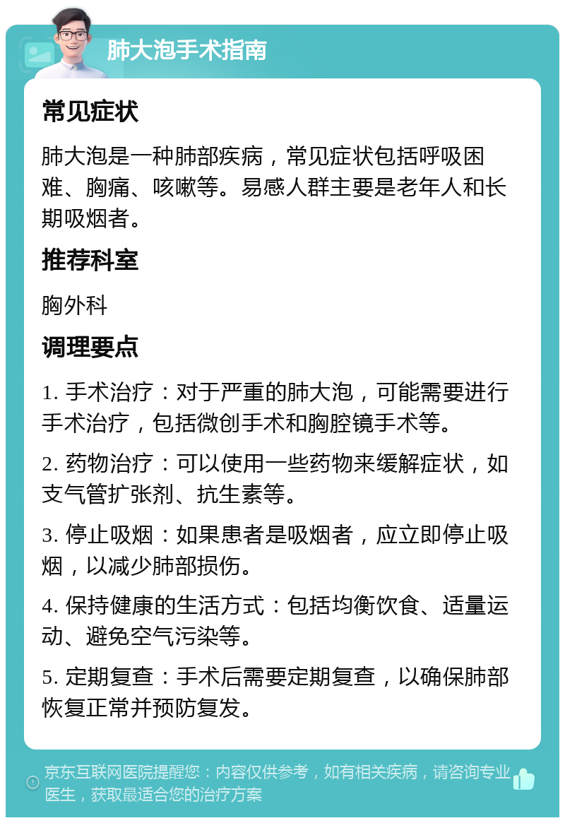 肺大泡手术指南 常见症状 肺大泡是一种肺部疾病，常见症状包括呼吸困难、胸痛、咳嗽等。易感人群主要是老年人和长期吸烟者。 推荐科室 胸外科 调理要点 1. 手术治疗：对于严重的肺大泡，可能需要进行手术治疗，包括微创手术和胸腔镜手术等。 2. 药物治疗：可以使用一些药物来缓解症状，如支气管扩张剂、抗生素等。 3. 停止吸烟：如果患者是吸烟者，应立即停止吸烟，以减少肺部损伤。 4. 保持健康的生活方式：包括均衡饮食、适量运动、避免空气污染等。 5. 定期复查：手术后需要定期复查，以确保肺部恢复正常并预防复发。