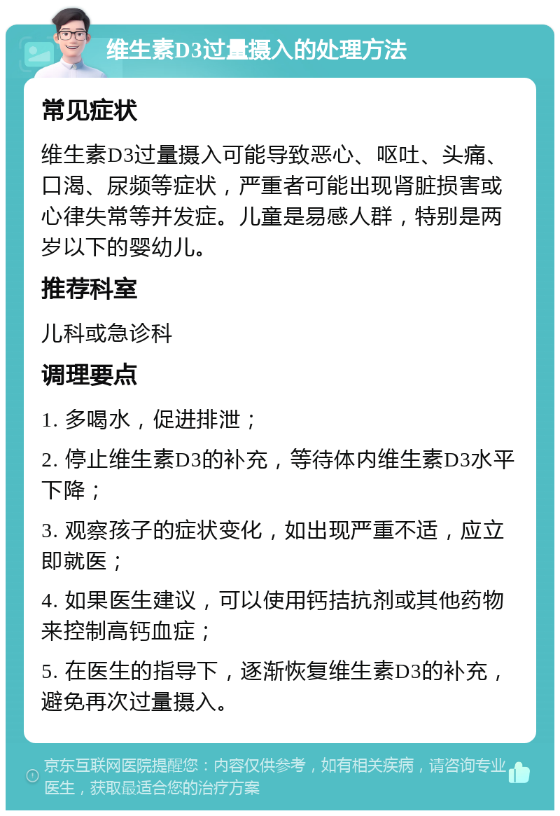 维生素D3过量摄入的处理方法 常见症状 维生素D3过量摄入可能导致恶心、呕吐、头痛、口渴、尿频等症状，严重者可能出现肾脏损害或心律失常等并发症。儿童是易感人群，特别是两岁以下的婴幼儿。 推荐科室 儿科或急诊科 调理要点 1. 多喝水，促进排泄； 2. 停止维生素D3的补充，等待体内维生素D3水平下降； 3. 观察孩子的症状变化，如出现严重不适，应立即就医； 4. 如果医生建议，可以使用钙拮抗剂或其他药物来控制高钙血症； 5. 在医生的指导下，逐渐恢复维生素D3的补充，避免再次过量摄入。