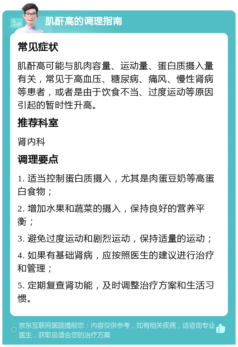 肌酐高的调理指南 常见症状 肌酐高可能与肌肉容量、运动量、蛋白质摄入量有关，常见于高血压、糖尿病、痛风、慢性肾病等患者，或者是由于饮食不当、过度运动等原因引起的暂时性升高。 推荐科室 肾内科 调理要点 1. 适当控制蛋白质摄入，尤其是肉蛋豆奶等高蛋白食物； 2. 增加水果和蔬菜的摄入，保持良好的营养平衡； 3. 避免过度运动和剧烈运动，保持适量的运动； 4. 如果有基础肾病，应按照医生的建议进行治疗和管理； 5. 定期复查肾功能，及时调整治疗方案和生活习惯。