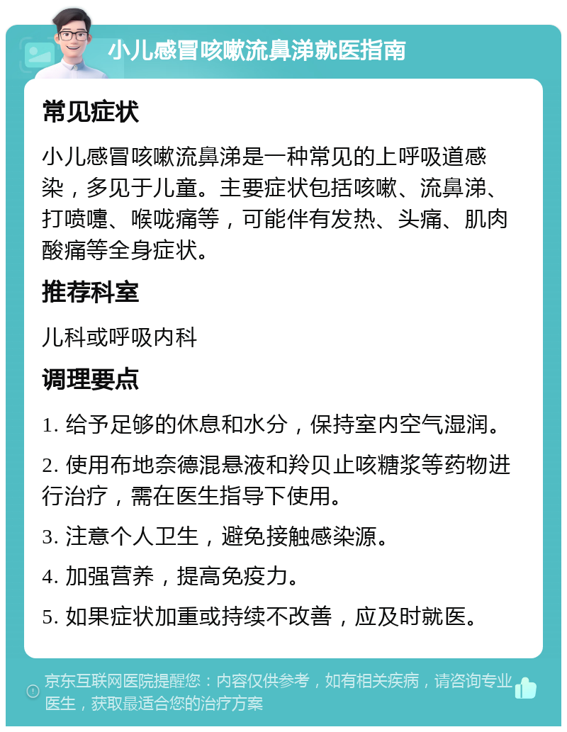 小儿感冒咳嗽流鼻涕就医指南 常见症状 小儿感冒咳嗽流鼻涕是一种常见的上呼吸道感染，多见于儿童。主要症状包括咳嗽、流鼻涕、打喷嚏、喉咙痛等，可能伴有发热、头痛、肌肉酸痛等全身症状。 推荐科室 儿科或呼吸内科 调理要点 1. 给予足够的休息和水分，保持室内空气湿润。 2. 使用布地奈德混悬液和羚贝止咳糖浆等药物进行治疗，需在医生指导下使用。 3. 注意个人卫生，避免接触感染源。 4. 加强营养，提高免疫力。 5. 如果症状加重或持续不改善，应及时就医。