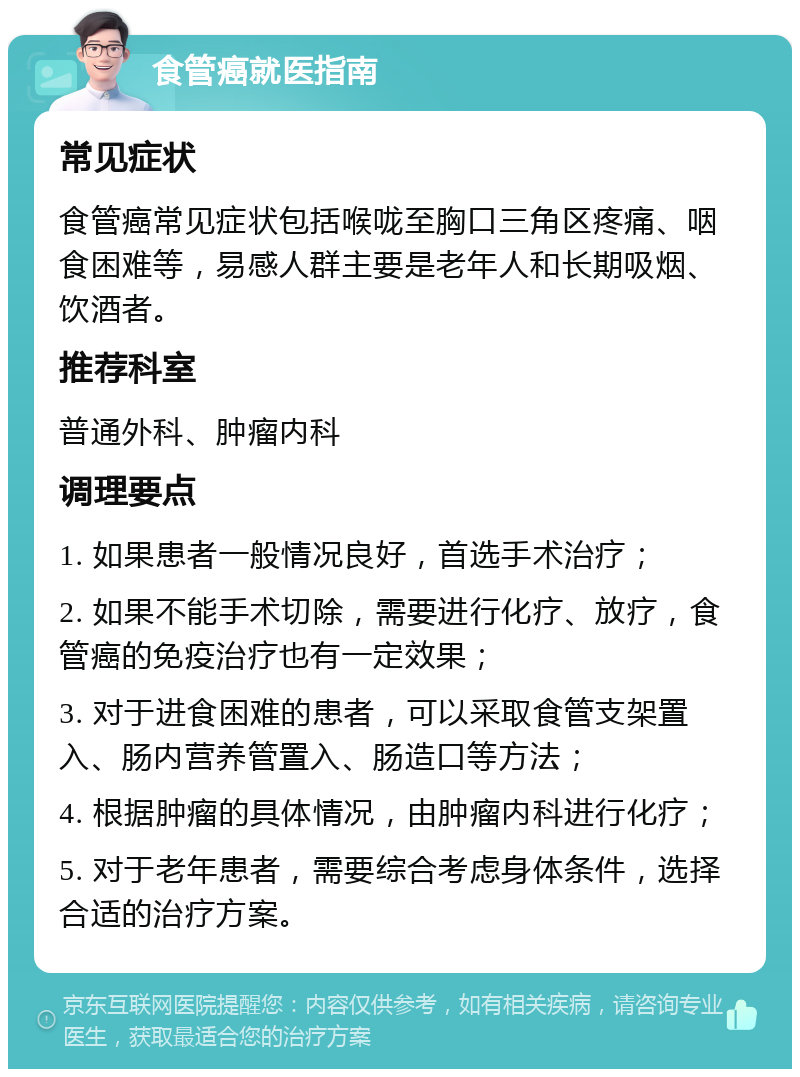 食管癌就医指南 常见症状 食管癌常见症状包括喉咙至胸口三角区疼痛、咽食困难等，易感人群主要是老年人和长期吸烟、饮酒者。 推荐科室 普通外科、肿瘤内科 调理要点 1. 如果患者一般情况良好，首选手术治疗； 2. 如果不能手术切除，需要进行化疗、放疗，食管癌的免疫治疗也有一定效果； 3. 对于进食困难的患者，可以采取食管支架置入、肠内营养管置入、肠造口等方法； 4. 根据肿瘤的具体情况，由肿瘤内科进行化疗； 5. 对于老年患者，需要综合考虑身体条件，选择合适的治疗方案。