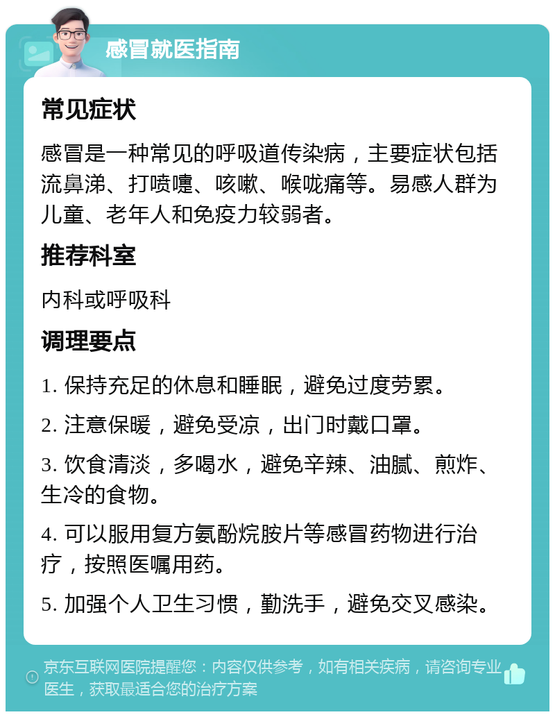 感冒就医指南 常见症状 感冒是一种常见的呼吸道传染病，主要症状包括流鼻涕、打喷嚏、咳嗽、喉咙痛等。易感人群为儿童、老年人和免疫力较弱者。 推荐科室 内科或呼吸科 调理要点 1. 保持充足的休息和睡眠，避免过度劳累。 2. 注意保暖，避免受凉，出门时戴口罩。 3. 饮食清淡，多喝水，避免辛辣、油腻、煎炸、生冷的食物。 4. 可以服用复方氨酚烷胺片等感冒药物进行治疗，按照医嘱用药。 5. 加强个人卫生习惯，勤洗手，避免交叉感染。