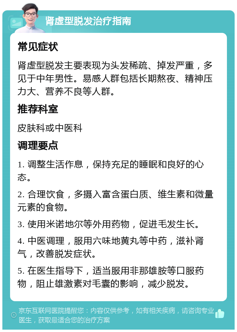 肾虚型脱发治疗指南 常见症状 肾虚型脱发主要表现为头发稀疏、掉发严重，多见于中年男性。易感人群包括长期熬夜、精神压力大、营养不良等人群。 推荐科室 皮肤科或中医科 调理要点 1. 调整生活作息，保持充足的睡眠和良好的心态。 2. 合理饮食，多摄入富含蛋白质、维生素和微量元素的食物。 3. 使用米诺地尔等外用药物，促进毛发生长。 4. 中医调理，服用六味地黄丸等中药，滋补肾气，改善脱发症状。 5. 在医生指导下，适当服用非那雄胺等口服药物，阻止雄激素对毛囊的影响，减少脱发。