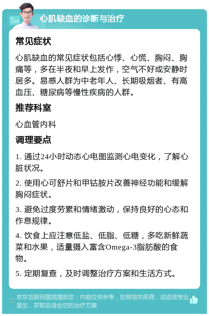 心肌缺血的诊断与治疗 常见症状 心肌缺血的常见症状包括心悸、心慌、胸闷、胸痛等，多在半夜和早上发作，空气不好或安静时居多。易感人群为中老年人、长期吸烟者、有高血压、糖尿病等慢性疾病的人群。 推荐科室 心血管内科 调理要点 1. 通过24小时动态心电图监测心电变化，了解心脏状况。 2. 使用心可舒片和甲钴胺片改善神经功能和缓解胸闷症状。 3. 避免过度劳累和情绪激动，保持良好的心态和作息规律。 4. 饮食上应注意低盐、低脂、低糖，多吃新鲜蔬菜和水果，适量摄入富含Omega-3脂肪酸的食物。 5. 定期复查，及时调整治疗方案和生活方式。