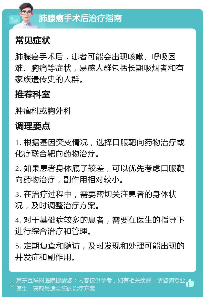 肺腺癌手术后治疗指南 常见症状 肺腺癌手术后，患者可能会出现咳嗽、呼吸困难、胸痛等症状，易感人群包括长期吸烟者和有家族遗传史的人群。 推荐科室 肿瘤科或胸外科 调理要点 1. 根据基因突变情况，选择口服靶向药物治疗或化疗联合靶向药物治疗。 2. 如果患者身体底子较差，可以优先考虑口服靶向药物治疗，副作用相对较小。 3. 在治疗过程中，需要密切关注患者的身体状况，及时调整治疗方案。 4. 对于基础病较多的患者，需要在医生的指导下进行综合治疗和管理。 5. 定期复查和随访，及时发现和处理可能出现的并发症和副作用。