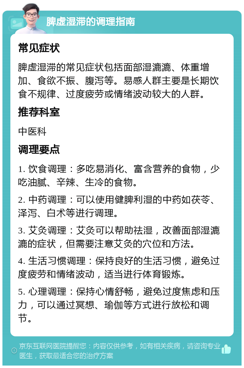 脾虚湿滞的调理指南 常见症状 脾虚湿滞的常见症状包括面部湿漉漉、体重增加、食欲不振、腹泻等。易感人群主要是长期饮食不规律、过度疲劳或情绪波动较大的人群。 推荐科室 中医科 调理要点 1. 饮食调理：多吃易消化、富含营养的食物，少吃油腻、辛辣、生冷的食物。 2. 中药调理：可以使用健脾利湿的中药如茯苓、泽泻、白术等进行调理。 3. 艾灸调理：艾灸可以帮助祛湿，改善面部湿漉漉的症状，但需要注意艾灸的穴位和方法。 4. 生活习惯调理：保持良好的生活习惯，避免过度疲劳和情绪波动，适当进行体育锻炼。 5. 心理调理：保持心情舒畅，避免过度焦虑和压力，可以通过冥想、瑜伽等方式进行放松和调节。