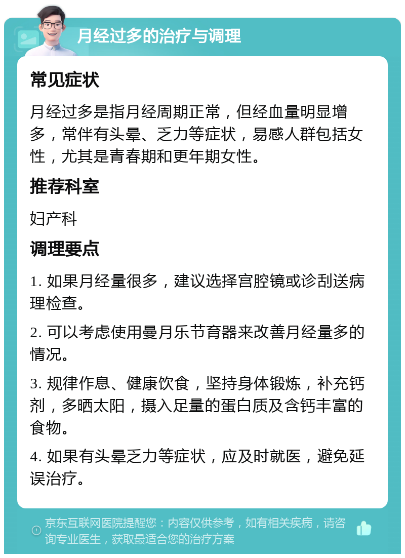 月经过多的治疗与调理 常见症状 月经过多是指月经周期正常，但经血量明显增多，常伴有头晕、乏力等症状，易感人群包括女性，尤其是青春期和更年期女性。 推荐科室 妇产科 调理要点 1. 如果月经量很多，建议选择宫腔镜或诊刮送病理检查。 2. 可以考虑使用曼月乐节育器来改善月经量多的情况。 3. 规律作息、健康饮食，坚持身体锻炼，补充钙剂，多晒太阳，摄入足量的蛋白质及含钙丰富的食物。 4. 如果有头晕乏力等症状，应及时就医，避免延误治疗。