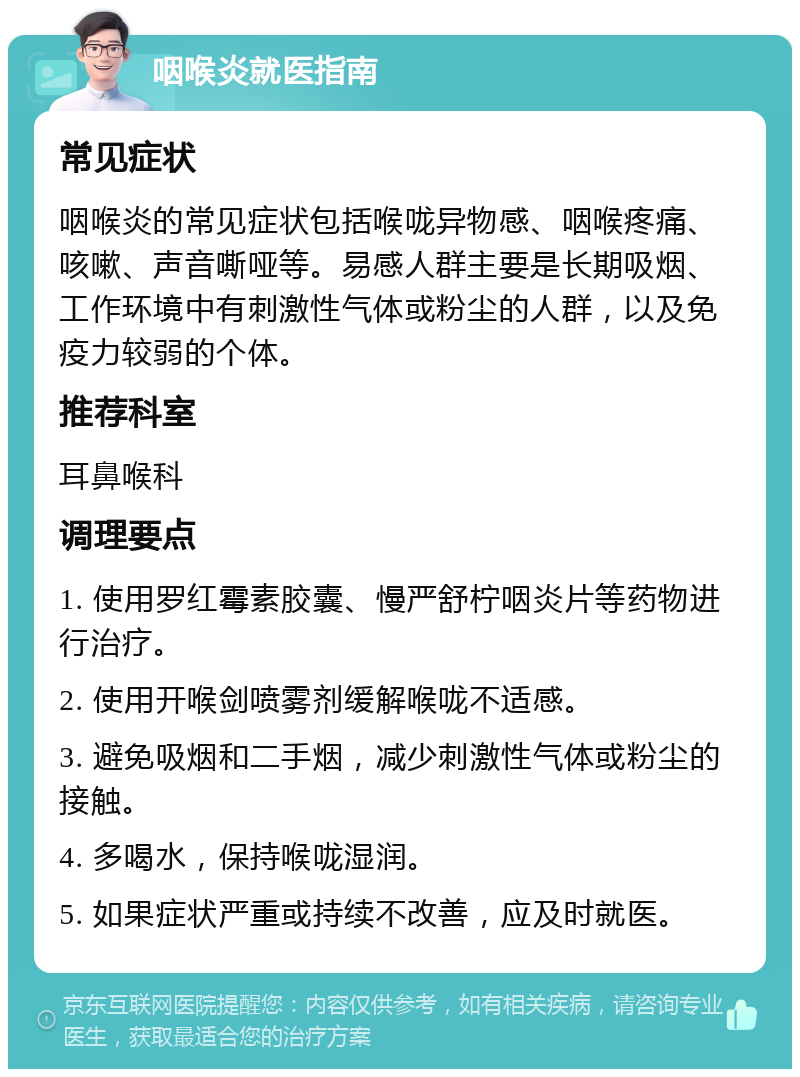 咽喉炎就医指南 常见症状 咽喉炎的常见症状包括喉咙异物感、咽喉疼痛、咳嗽、声音嘶哑等。易感人群主要是长期吸烟、工作环境中有刺激性气体或粉尘的人群，以及免疫力较弱的个体。 推荐科室 耳鼻喉科 调理要点 1. 使用罗红霉素胶囊、慢严舒柠咽炎片等药物进行治疗。 2. 使用开喉剑喷雾剂缓解喉咙不适感。 3. 避免吸烟和二手烟，减少刺激性气体或粉尘的接触。 4. 多喝水，保持喉咙湿润。 5. 如果症状严重或持续不改善，应及时就医。