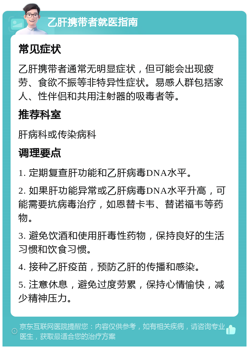 乙肝携带者就医指南 常见症状 乙肝携带者通常无明显症状，但可能会出现疲劳、食欲不振等非特异性症状。易感人群包括家人、性伴侣和共用注射器的吸毒者等。 推荐科室 肝病科或传染病科 调理要点 1. 定期复查肝功能和乙肝病毒DNA水平。 2. 如果肝功能异常或乙肝病毒DNA水平升高，可能需要抗病毒治疗，如恩替卡韦、替诺福韦等药物。 3. 避免饮酒和使用肝毒性药物，保持良好的生活习惯和饮食习惯。 4. 接种乙肝疫苗，预防乙肝的传播和感染。 5. 注意休息，避免过度劳累，保持心情愉快，减少精神压力。