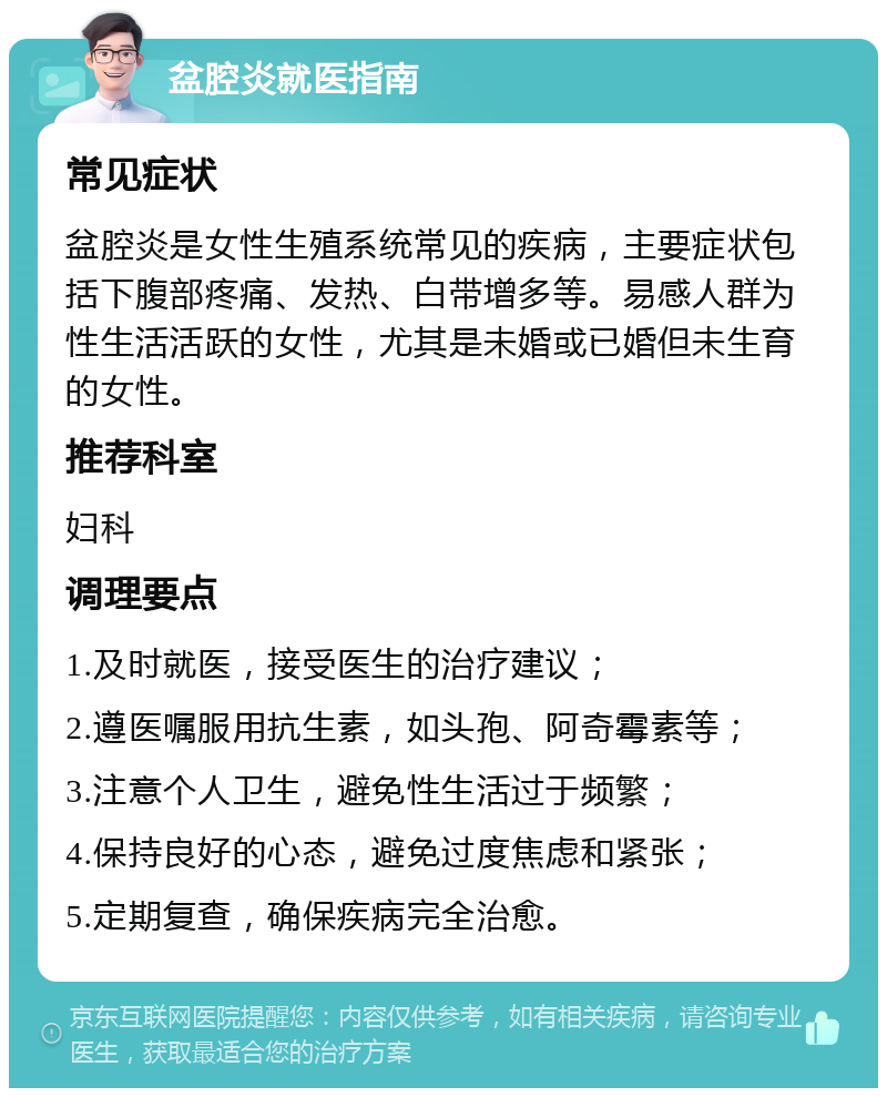 盆腔炎就医指南 常见症状 盆腔炎是女性生殖系统常见的疾病，主要症状包括下腹部疼痛、发热、白带增多等。易感人群为性生活活跃的女性，尤其是未婚或已婚但未生育的女性。 推荐科室 妇科 调理要点 1.及时就医，接受医生的治疗建议； 2.遵医嘱服用抗生素，如头孢、阿奇霉素等； 3.注意个人卫生，避免性生活过于频繁； 4.保持良好的心态，避免过度焦虑和紧张； 5.定期复查，确保疾病完全治愈。