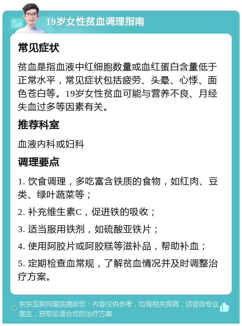 19岁女性贫血调理指南 常见症状 贫血是指血液中红细胞数量或血红蛋白含量低于正常水平，常见症状包括疲劳、头晕、心悸、面色苍白等。19岁女性贫血可能与营养不良、月经失血过多等因素有关。 推荐科室 血液内科或妇科 调理要点 1. 饮食调理，多吃富含铁质的食物，如红肉、豆类、绿叶蔬菜等； 2. 补充维生素C，促进铁的吸收； 3. 适当服用铁剂，如硫酸亚铁片； 4. 使用阿胶片或阿胶糕等滋补品，帮助补血； 5. 定期检查血常规，了解贫血情况并及时调整治疗方案。