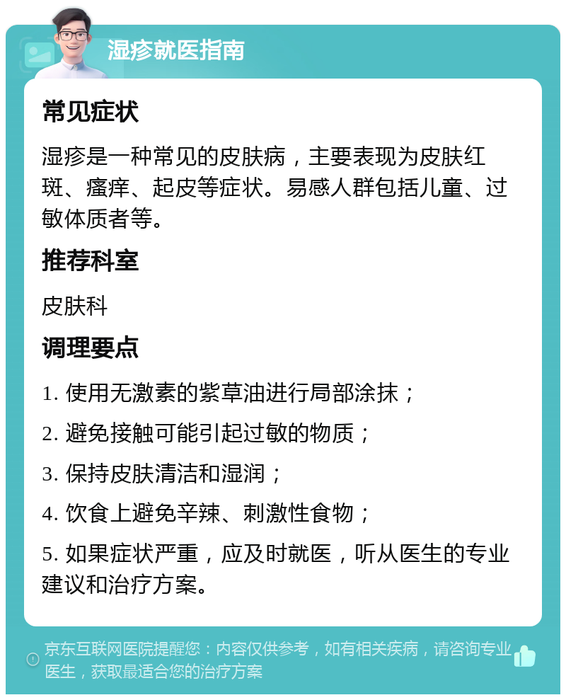 湿疹就医指南 常见症状 湿疹是一种常见的皮肤病，主要表现为皮肤红斑、瘙痒、起皮等症状。易感人群包括儿童、过敏体质者等。 推荐科室 皮肤科 调理要点 1. 使用无激素的紫草油进行局部涂抹； 2. 避免接触可能引起过敏的物质； 3. 保持皮肤清洁和湿润； 4. 饮食上避免辛辣、刺激性食物； 5. 如果症状严重，应及时就医，听从医生的专业建议和治疗方案。