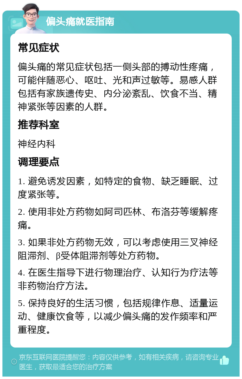 偏头痛就医指南 常见症状 偏头痛的常见症状包括一侧头部的搏动性疼痛，可能伴随恶心、呕吐、光和声过敏等。易感人群包括有家族遗传史、内分泌紊乱、饮食不当、精神紧张等因素的人群。 推荐科室 神经内科 调理要点 1. 避免诱发因素，如特定的食物、缺乏睡眠、过度紧张等。 2. 使用非处方药物如阿司匹林、布洛芬等缓解疼痛。 3. 如果非处方药物无效，可以考虑使用三叉神经阻滞剂、β受体阻滞剂等处方药物。 4. 在医生指导下进行物理治疗、认知行为疗法等非药物治疗方法。 5. 保持良好的生活习惯，包括规律作息、适量运动、健康饮食等，以减少偏头痛的发作频率和严重程度。