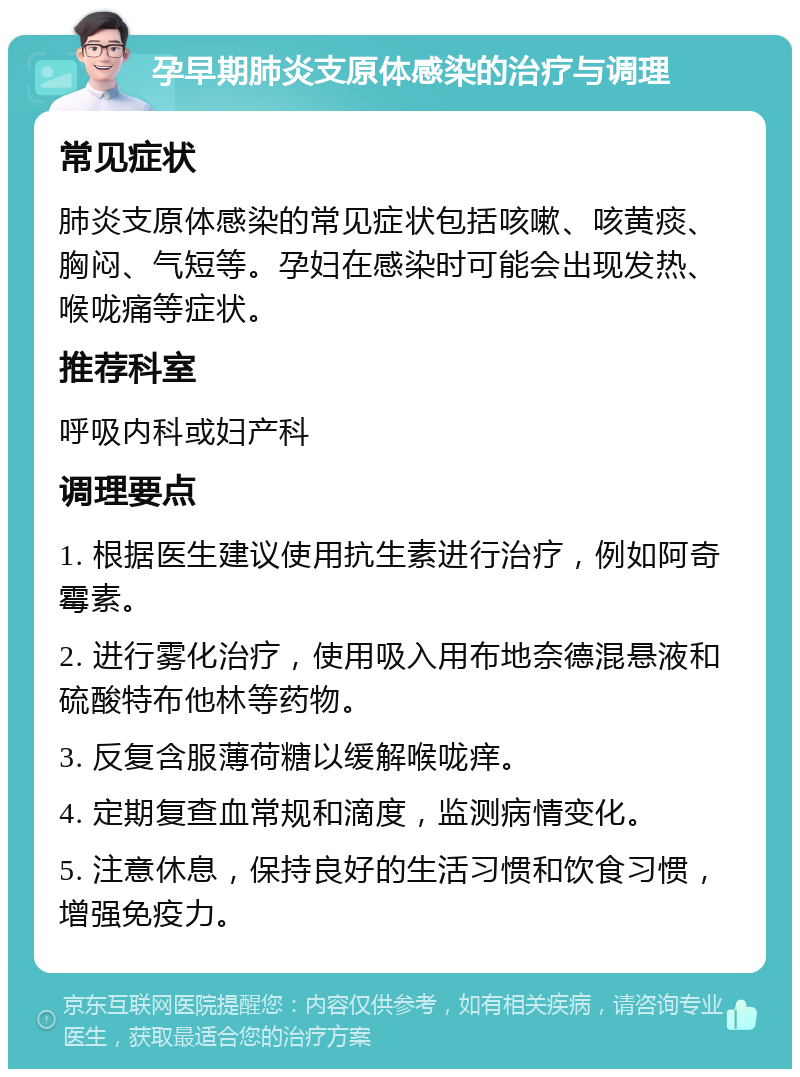 孕早期肺炎支原体感染的治疗与调理 常见症状 肺炎支原体感染的常见症状包括咳嗽、咳黄痰、胸闷、气短等。孕妇在感染时可能会出现发热、喉咙痛等症状。 推荐科室 呼吸内科或妇产科 调理要点 1. 根据医生建议使用抗生素进行治疗，例如阿奇霉素。 2. 进行雾化治疗，使用吸入用布地奈德混悬液和硫酸特布他林等药物。 3. 反复含服薄荷糖以缓解喉咙痒。 4. 定期复查血常规和滴度，监测病情变化。 5. 注意休息，保持良好的生活习惯和饮食习惯，增强免疫力。