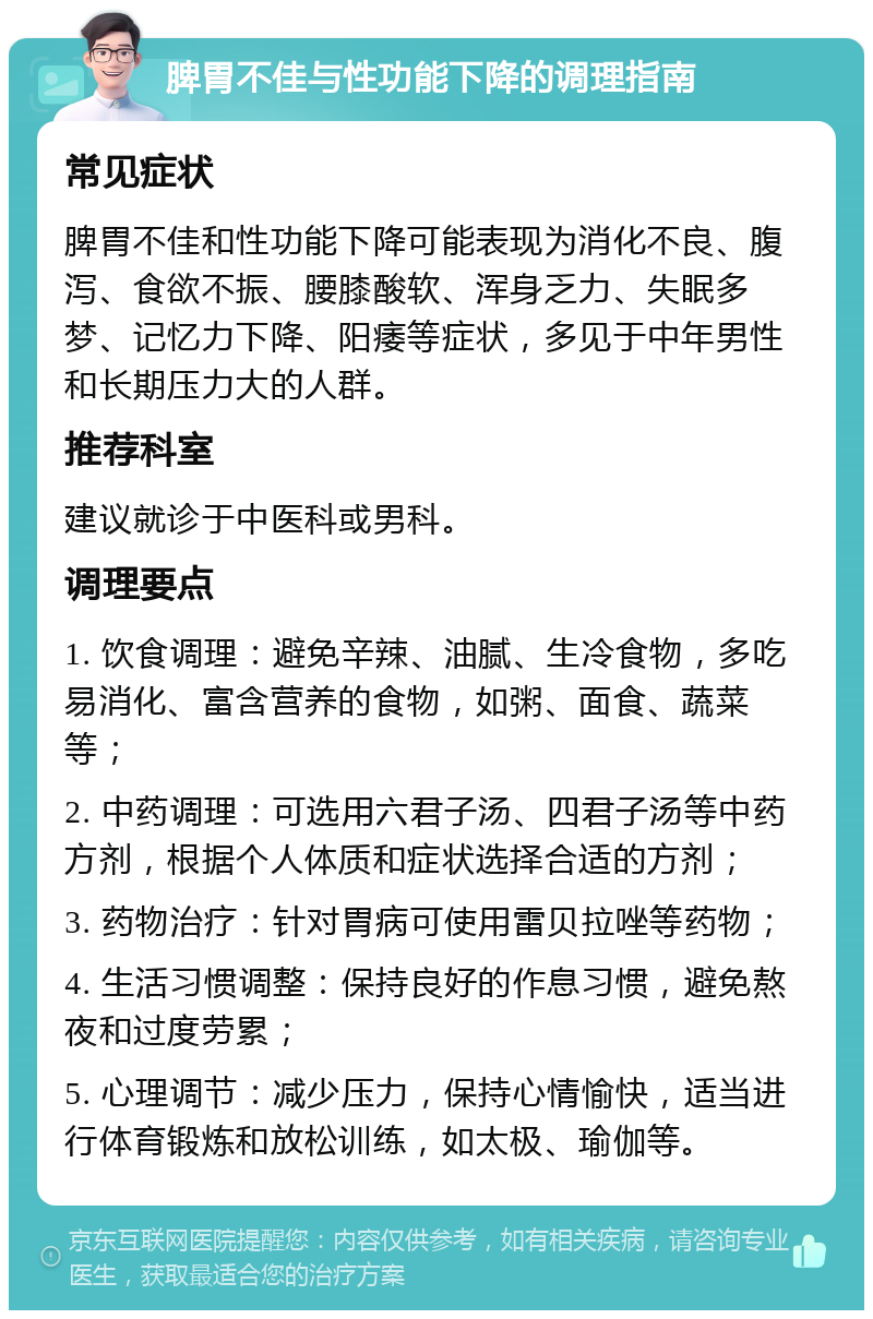 脾胃不佳与性功能下降的调理指南 常见症状 脾胃不佳和性功能下降可能表现为消化不良、腹泻、食欲不振、腰膝酸软、浑身乏力、失眠多梦、记忆力下降、阳痿等症状，多见于中年男性和长期压力大的人群。 推荐科室 建议就诊于中医科或男科。 调理要点 1. 饮食调理：避免辛辣、油腻、生冷食物，多吃易消化、富含营养的食物，如粥、面食、蔬菜等； 2. 中药调理：可选用六君子汤、四君子汤等中药方剂，根据个人体质和症状选择合适的方剂； 3. 药物治疗：针对胃病可使用雷贝拉唑等药物； 4. 生活习惯调整：保持良好的作息习惯，避免熬夜和过度劳累； 5. 心理调节：减少压力，保持心情愉快，适当进行体育锻炼和放松训练，如太极、瑜伽等。