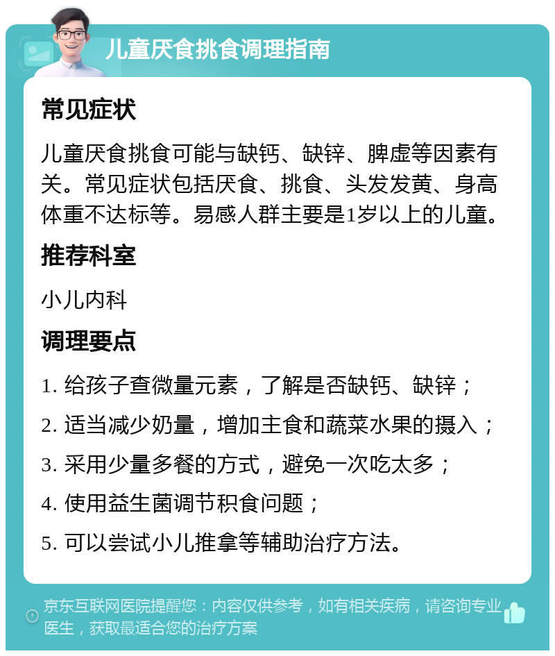 儿童厌食挑食调理指南 常见症状 儿童厌食挑食可能与缺钙、缺锌、脾虚等因素有关。常见症状包括厌食、挑食、头发发黄、身高体重不达标等。易感人群主要是1岁以上的儿童。 推荐科室 小儿内科 调理要点 1. 给孩子查微量元素，了解是否缺钙、缺锌； 2. 适当减少奶量，增加主食和蔬菜水果的摄入； 3. 采用少量多餐的方式，避免一次吃太多； 4. 使用益生菌调节积食问题； 5. 可以尝试小儿推拿等辅助治疗方法。