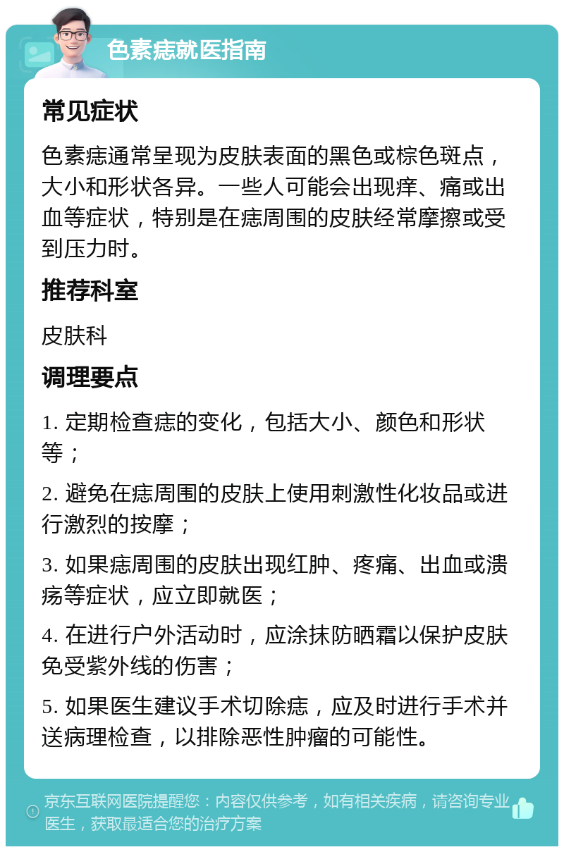 色素痣就医指南 常见症状 色素痣通常呈现为皮肤表面的黑色或棕色斑点，大小和形状各异。一些人可能会出现痒、痛或出血等症状，特别是在痣周围的皮肤经常摩擦或受到压力时。 推荐科室 皮肤科 调理要点 1. 定期检查痣的变化，包括大小、颜色和形状等； 2. 避免在痣周围的皮肤上使用刺激性化妆品或进行激烈的按摩； 3. 如果痣周围的皮肤出现红肿、疼痛、出血或溃疡等症状，应立即就医； 4. 在进行户外活动时，应涂抹防晒霜以保护皮肤免受紫外线的伤害； 5. 如果医生建议手术切除痣，应及时进行手术并送病理检查，以排除恶性肿瘤的可能性。