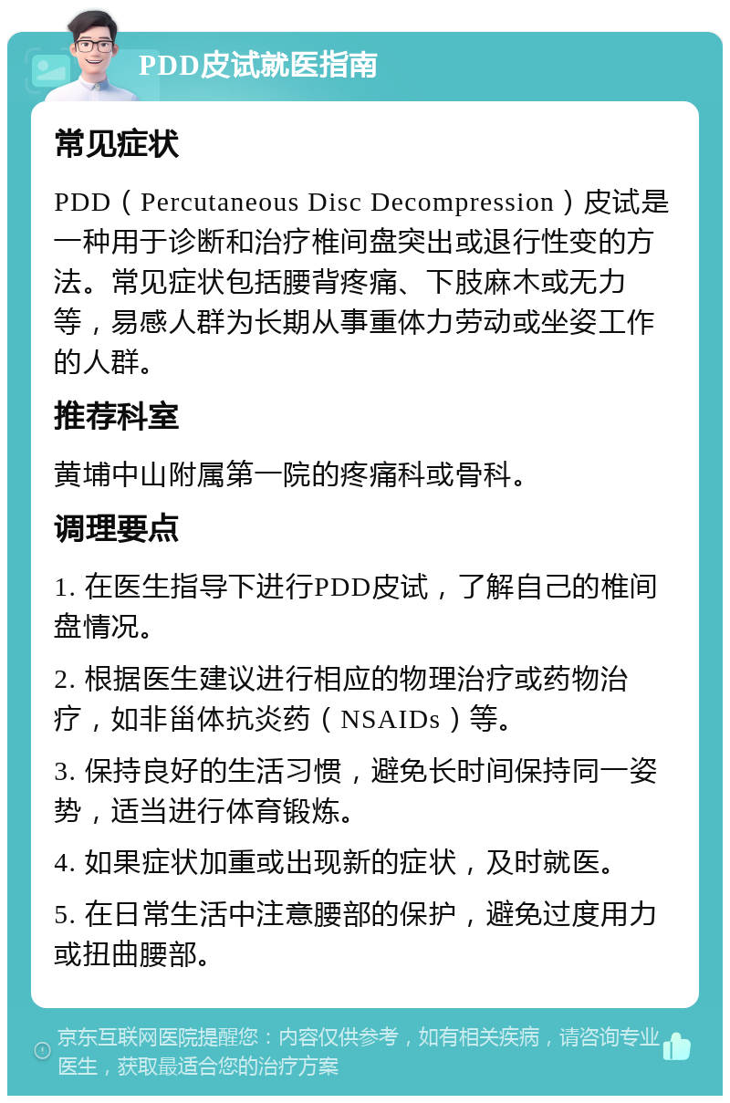 PDD皮试就医指南 常见症状 PDD（Percutaneous Disc Decompression）皮试是一种用于诊断和治疗椎间盘突出或退行性变的方法。常见症状包括腰背疼痛、下肢麻木或无力等，易感人群为长期从事重体力劳动或坐姿工作的人群。 推荐科室 黄埔中山附属第一院的疼痛科或骨科。 调理要点 1. 在医生指导下进行PDD皮试，了解自己的椎间盘情况。 2. 根据医生建议进行相应的物理治疗或药物治疗，如非甾体抗炎药（NSAIDs）等。 3. 保持良好的生活习惯，避免长时间保持同一姿势，适当进行体育锻炼。 4. 如果症状加重或出现新的症状，及时就医。 5. 在日常生活中注意腰部的保护，避免过度用力或扭曲腰部。