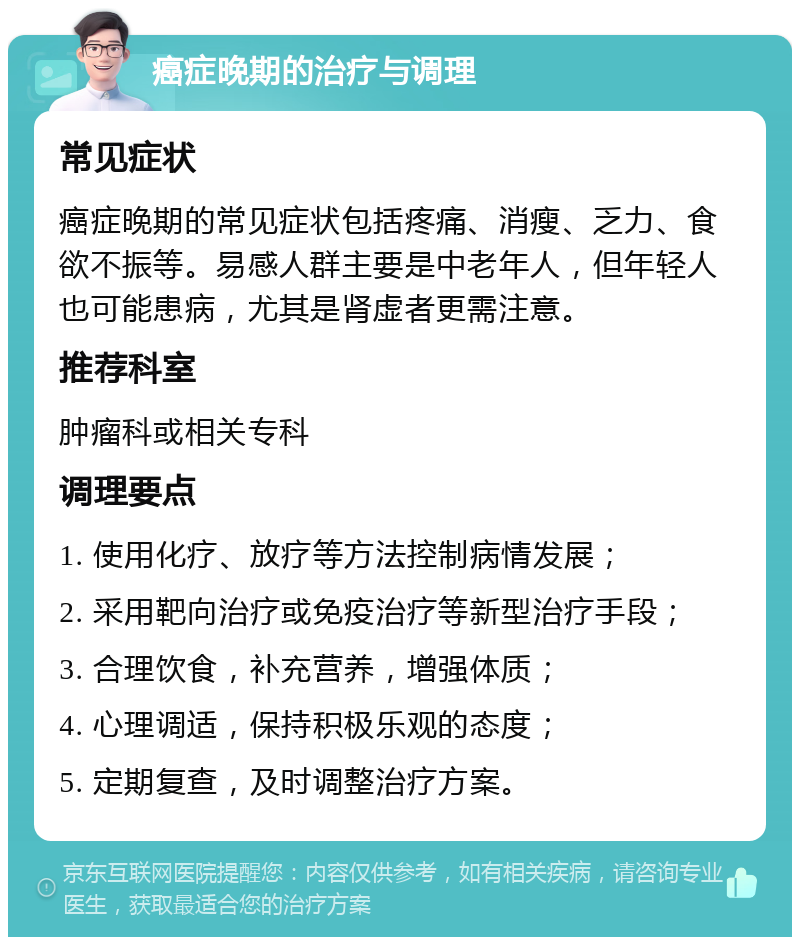 癌症晚期的治疗与调理 常见症状 癌症晚期的常见症状包括疼痛、消瘦、乏力、食欲不振等。易感人群主要是中老年人，但年轻人也可能患病，尤其是肾虚者更需注意。 推荐科室 肿瘤科或相关专科 调理要点 1. 使用化疗、放疗等方法控制病情发展； 2. 采用靶向治疗或免疫治疗等新型治疗手段； 3. 合理饮食，补充营养，增强体质； 4. 心理调适，保持积极乐观的态度； 5. 定期复查，及时调整治疗方案。