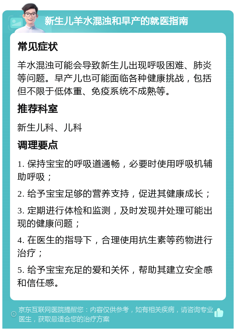 新生儿羊水混浊和早产的就医指南 常见症状 羊水混浊可能会导致新生儿出现呼吸困难、肺炎等问题。早产儿也可能面临各种健康挑战，包括但不限于低体重、免疫系统不成熟等。 推荐科室 新生儿科、儿科 调理要点 1. 保持宝宝的呼吸道通畅，必要时使用呼吸机辅助呼吸； 2. 给予宝宝足够的营养支持，促进其健康成长； 3. 定期进行体检和监测，及时发现并处理可能出现的健康问题； 4. 在医生的指导下，合理使用抗生素等药物进行治疗； 5. 给予宝宝充足的爱和关怀，帮助其建立安全感和信任感。