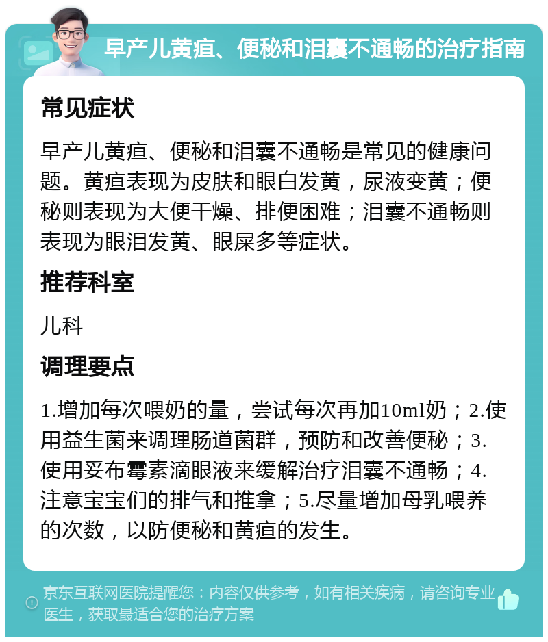 早产儿黄疸、便秘和泪囊不通畅的治疗指南 常见症状 早产儿黄疸、便秘和泪囊不通畅是常见的健康问题。黄疸表现为皮肤和眼白发黄，尿液变黄；便秘则表现为大便干燥、排便困难；泪囊不通畅则表现为眼泪发黄、眼屎多等症状。 推荐科室 儿科 调理要点 1.增加每次喂奶的量，尝试每次再加10ml奶；2.使用益生菌来调理肠道菌群，预防和改善便秘；3.使用妥布霉素滴眼液来缓解治疗泪囊不通畅；4.注意宝宝们的排气和推拿；5.尽量增加母乳喂养的次数，以防便秘和黄疸的发生。