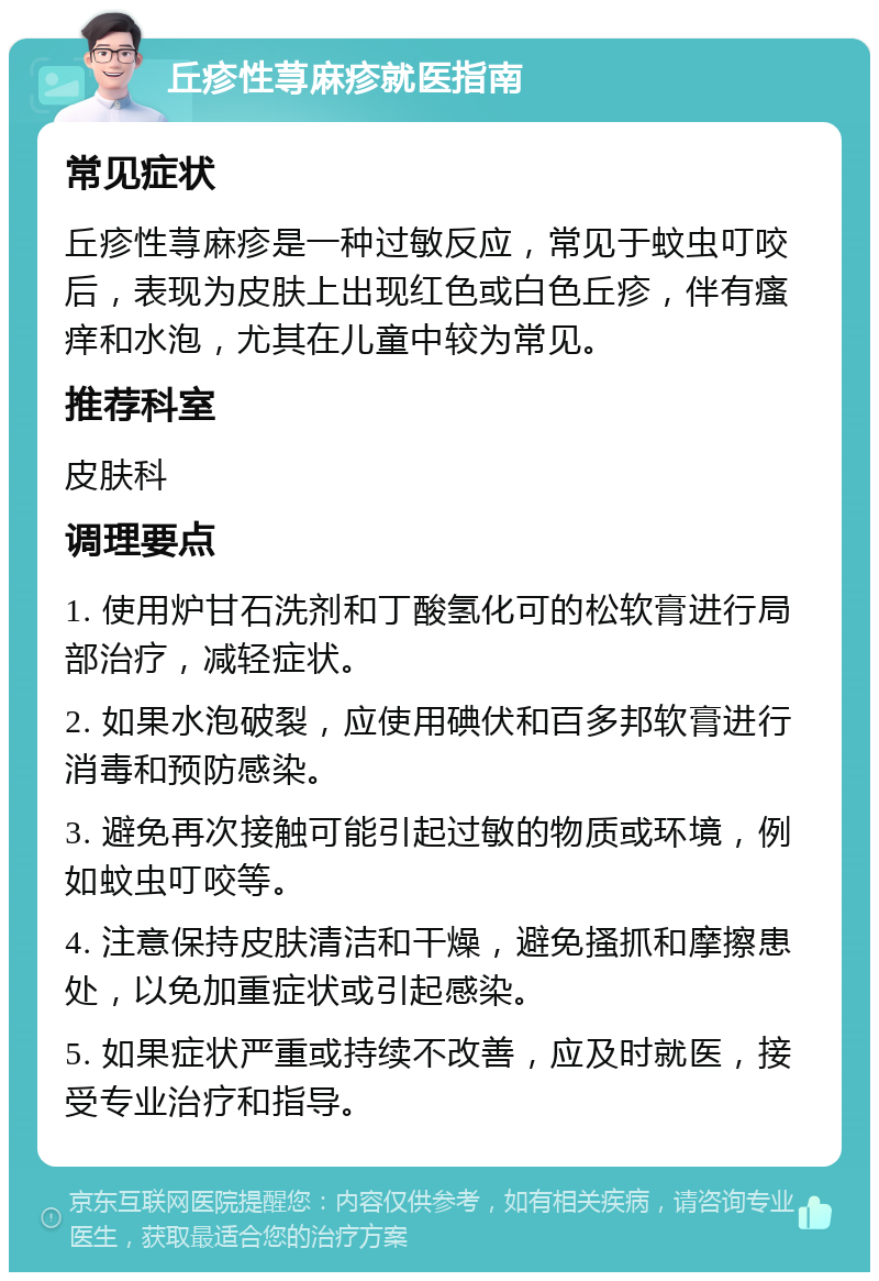 丘疹性荨麻疹就医指南 常见症状 丘疹性荨麻疹是一种过敏反应，常见于蚊虫叮咬后，表现为皮肤上出现红色或白色丘疹，伴有瘙痒和水泡，尤其在儿童中较为常见。 推荐科室 皮肤科 调理要点 1. 使用炉甘石洗剂和丁酸氢化可的松软膏进行局部治疗，减轻症状。 2. 如果水泡破裂，应使用碘伏和百多邦软膏进行消毒和预防感染。 3. 避免再次接触可能引起过敏的物质或环境，例如蚊虫叮咬等。 4. 注意保持皮肤清洁和干燥，避免搔抓和摩擦患处，以免加重症状或引起感染。 5. 如果症状严重或持续不改善，应及时就医，接受专业治疗和指导。