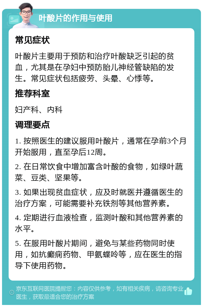 叶酸片的作用与使用 常见症状 叶酸片主要用于预防和治疗叶酸缺乏引起的贫血，尤其是在孕妇中预防胎儿神经管缺陷的发生。常见症状包括疲劳、头晕、心悸等。 推荐科室 妇产科、内科 调理要点 1. 按照医生的建议服用叶酸片，通常在孕前3个月开始服用，直至孕后12周。 2. 在日常饮食中增加富含叶酸的食物，如绿叶蔬菜、豆类、坚果等。 3. 如果出现贫血症状，应及时就医并遵循医生的治疗方案，可能需要补充铁剂等其他营养素。 4. 定期进行血液检查，监测叶酸和其他营养素的水平。 5. 在服用叶酸片期间，避免与某些药物同时使用，如抗癫痫药物、甲氨蝶呤等，应在医生的指导下使用药物。