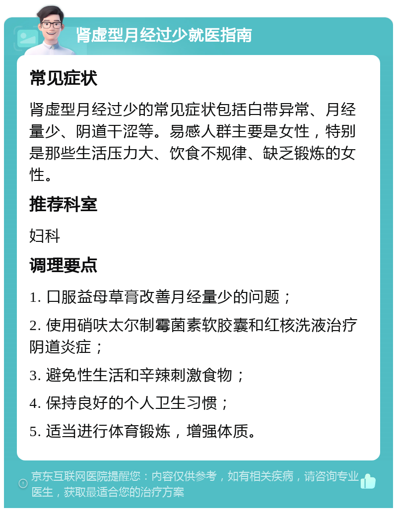 肾虚型月经过少就医指南 常见症状 肾虚型月经过少的常见症状包括白带异常、月经量少、阴道干涩等。易感人群主要是女性，特别是那些生活压力大、饮食不规律、缺乏锻炼的女性。 推荐科室 妇科 调理要点 1. 口服益母草膏改善月经量少的问题； 2. 使用硝呋太尔制霉菌素软胶囊和红核洗液治疗阴道炎症； 3. 避免性生活和辛辣刺激食物； 4. 保持良好的个人卫生习惯； 5. 适当进行体育锻炼，增强体质。