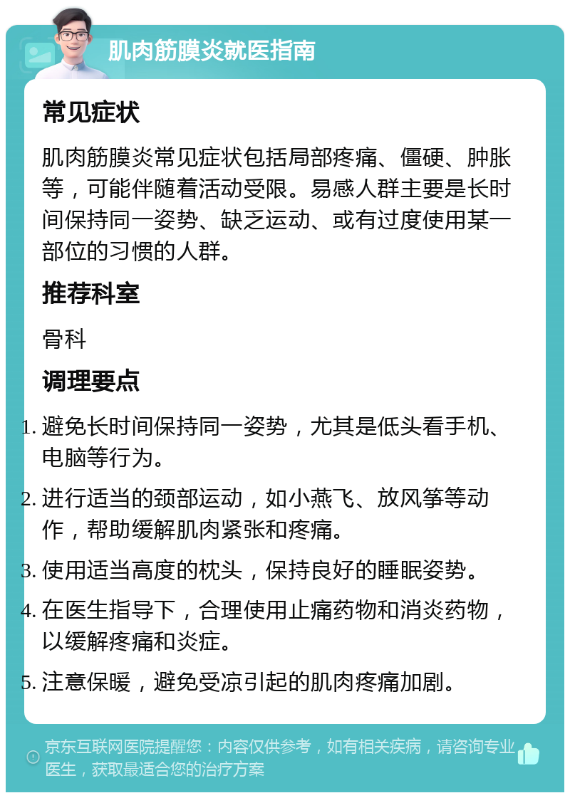 肌肉筋膜炎就医指南 常见症状 肌肉筋膜炎常见症状包括局部疼痛、僵硬、肿胀等，可能伴随着活动受限。易感人群主要是长时间保持同一姿势、缺乏运动、或有过度使用某一部位的习惯的人群。 推荐科室 骨科 调理要点 避免长时间保持同一姿势，尤其是低头看手机、电脑等行为。 进行适当的颈部运动，如小燕飞、放风筝等动作，帮助缓解肌肉紧张和疼痛。 使用适当高度的枕头，保持良好的睡眠姿势。 在医生指导下，合理使用止痛药物和消炎药物，以缓解疼痛和炎症。 注意保暖，避免受凉引起的肌肉疼痛加剧。