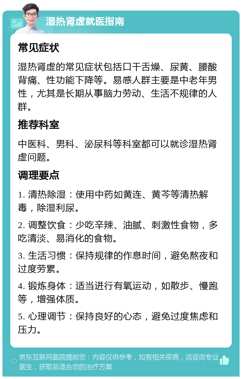 湿热肾虚就医指南 常见症状 湿热肾虚的常见症状包括口干舌燥、尿黄、腰酸背痛、性功能下降等。易感人群主要是中老年男性，尤其是长期从事脑力劳动、生活不规律的人群。 推荐科室 中医科、男科、泌尿科等科室都可以就诊湿热肾虚问题。 调理要点 1. 清热除湿：使用中药如黄连、黄芩等清热解毒，除湿利尿。 2. 调整饮食：少吃辛辣、油腻、刺激性食物，多吃清淡、易消化的食物。 3. 生活习惯：保持规律的作息时间，避免熬夜和过度劳累。 4. 锻炼身体：适当进行有氧运动，如散步、慢跑等，增强体质。 5. 心理调节：保持良好的心态，避免过度焦虑和压力。