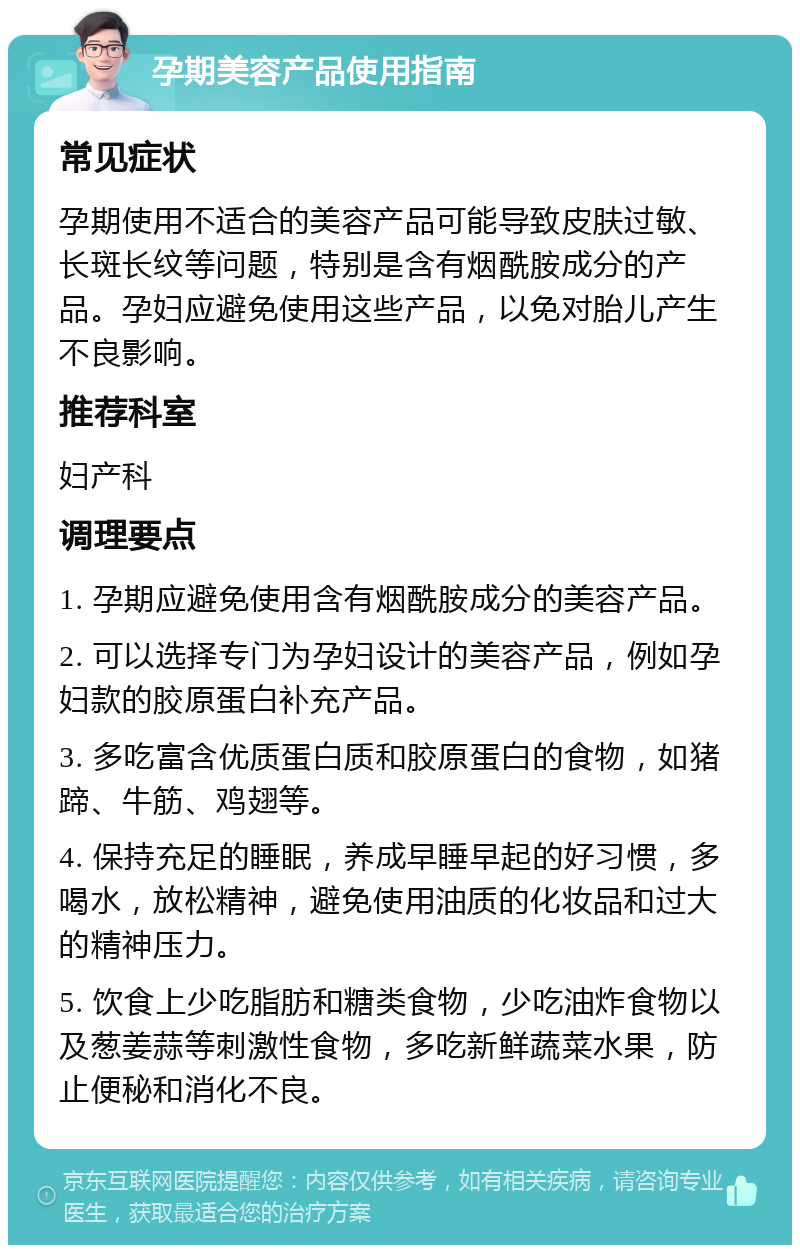 孕期美容产品使用指南 常见症状 孕期使用不适合的美容产品可能导致皮肤过敏、长斑长纹等问题，特别是含有烟酰胺成分的产品。孕妇应避免使用这些产品，以免对胎儿产生不良影响。 推荐科室 妇产科 调理要点 1. 孕期应避免使用含有烟酰胺成分的美容产品。 2. 可以选择专门为孕妇设计的美容产品，例如孕妇款的胶原蛋白补充产品。 3. 多吃富含优质蛋白质和胶原蛋白的食物，如猪蹄、牛筋、鸡翅等。 4. 保持充足的睡眠，养成早睡早起的好习惯，多喝水，放松精神，避免使用油质的化妆品和过大的精神压力。 5. 饮食上少吃脂肪和糖类食物，少吃油炸食物以及葱姜蒜等刺激性食物，多吃新鲜蔬菜水果，防止便秘和消化不良。