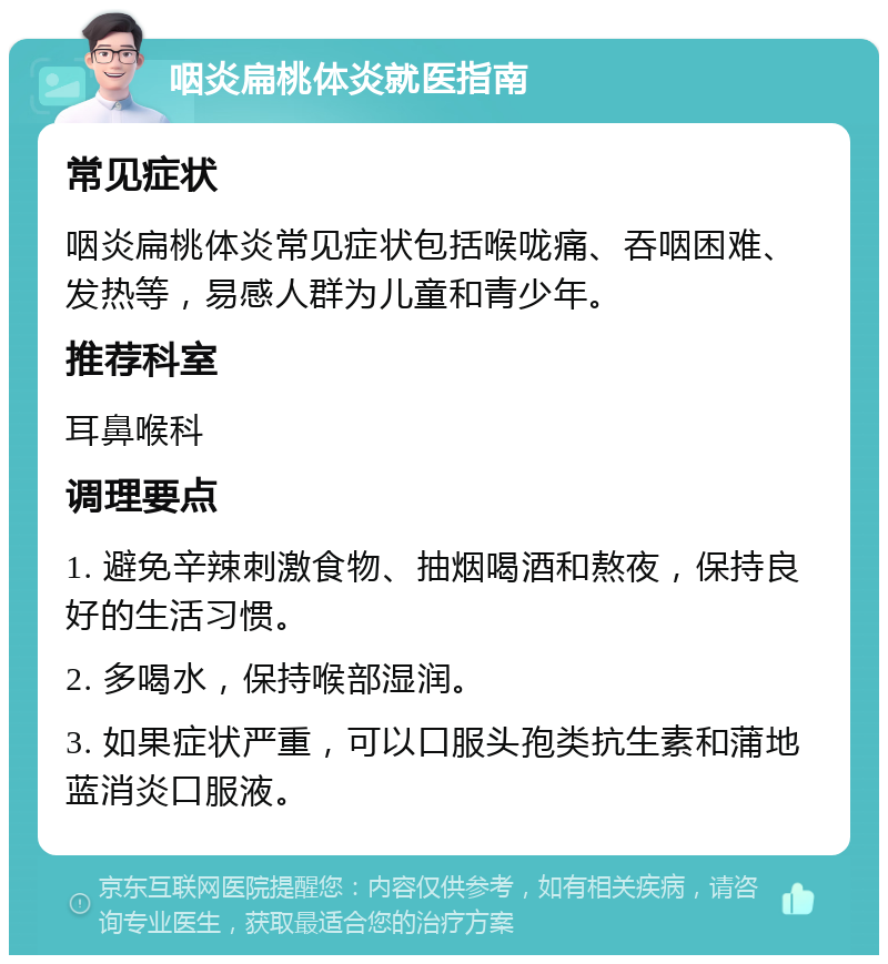 咽炎扁桃体炎就医指南 常见症状 咽炎扁桃体炎常见症状包括喉咙痛、吞咽困难、发热等，易感人群为儿童和青少年。 推荐科室 耳鼻喉科 调理要点 1. 避免辛辣刺激食物、抽烟喝酒和熬夜，保持良好的生活习惯。 2. 多喝水，保持喉部湿润。 3. 如果症状严重，可以口服头孢类抗生素和蒲地蓝消炎口服液。