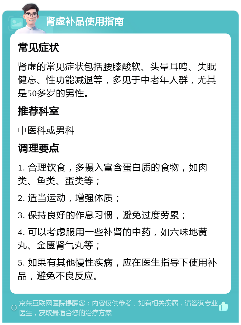 肾虚补品使用指南 常见症状 肾虚的常见症状包括腰膝酸软、头晕耳鸣、失眠健忘、性功能减退等，多见于中老年人群，尤其是50多岁的男性。 推荐科室 中医科或男科 调理要点 1. 合理饮食，多摄入富含蛋白质的食物，如肉类、鱼类、蛋类等； 2. 适当运动，增强体质； 3. 保持良好的作息习惯，避免过度劳累； 4. 可以考虑服用一些补肾的中药，如六味地黄丸、金匮肾气丸等； 5. 如果有其他慢性疾病，应在医生指导下使用补品，避免不良反应。