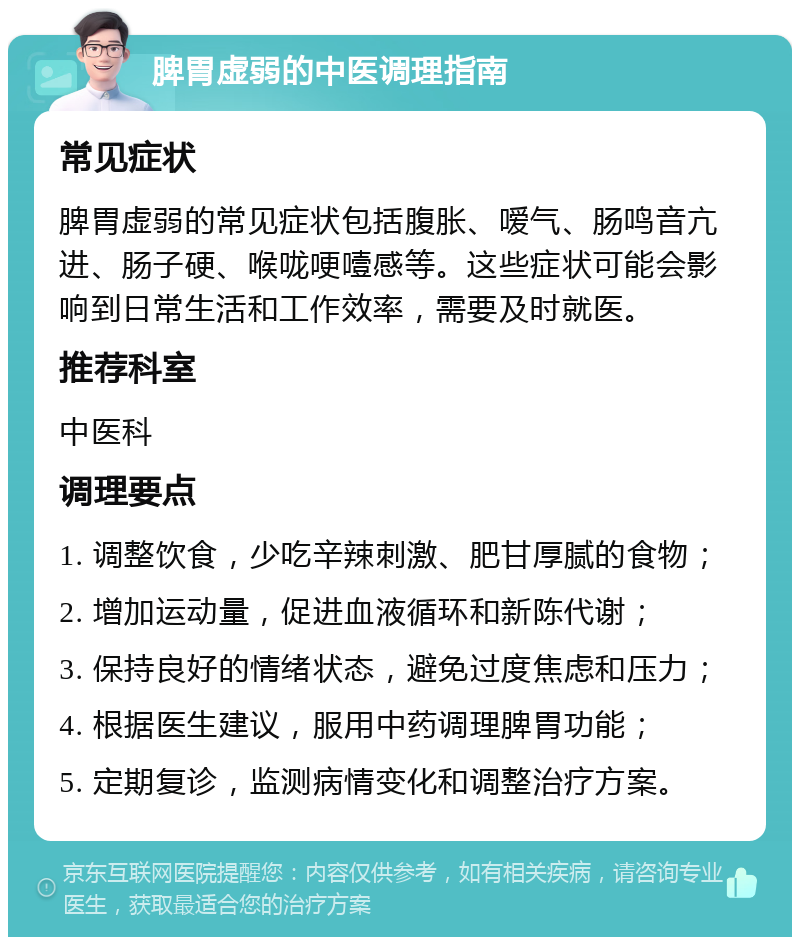 脾胃虚弱的中医调理指南 常见症状 脾胃虚弱的常见症状包括腹胀、嗳气、肠鸣音亢进、肠子硬、喉咙哽噎感等。这些症状可能会影响到日常生活和工作效率，需要及时就医。 推荐科室 中医科 调理要点 1. 调整饮食，少吃辛辣刺激、肥甘厚腻的食物； 2. 增加运动量，促进血液循环和新陈代谢； 3. 保持良好的情绪状态，避免过度焦虑和压力； 4. 根据医生建议，服用中药调理脾胃功能； 5. 定期复诊，监测病情变化和调整治疗方案。