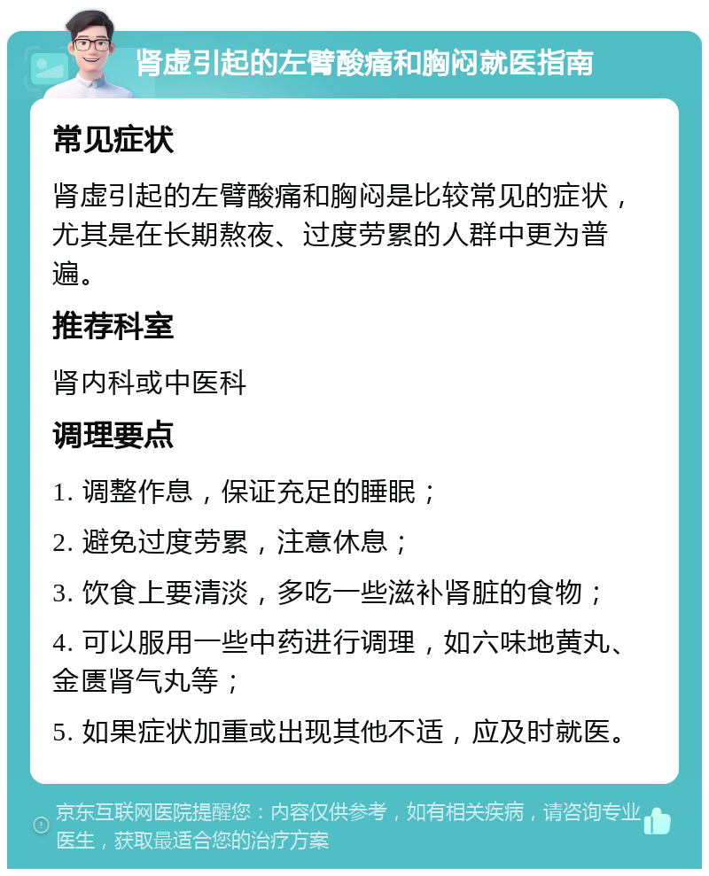 肾虚引起的左臂酸痛和胸闷就医指南 常见症状 肾虚引起的左臂酸痛和胸闷是比较常见的症状，尤其是在长期熬夜、过度劳累的人群中更为普遍。 推荐科室 肾内科或中医科 调理要点 1. 调整作息，保证充足的睡眠； 2. 避免过度劳累，注意休息； 3. 饮食上要清淡，多吃一些滋补肾脏的食物； 4. 可以服用一些中药进行调理，如六味地黄丸、金匮肾气丸等； 5. 如果症状加重或出现其他不适，应及时就医。