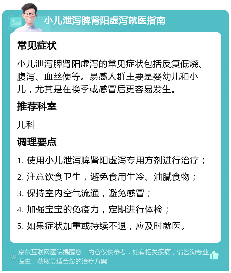 小儿泄泻脾肾阳虚泻就医指南 常见症状 小儿泄泻脾肾阳虚泻的常见症状包括反复低烧、腹泻、血丝便等。易感人群主要是婴幼儿和小儿，尤其是在换季或感冒后更容易发生。 推荐科室 儿科 调理要点 1. 使用小儿泄泻脾肾阳虚泻专用方剂进行治疗； 2. 注意饮食卫生，避免食用生冷、油腻食物； 3. 保持室内空气流通，避免感冒； 4. 加强宝宝的免疫力，定期进行体检； 5. 如果症状加重或持续不退，应及时就医。