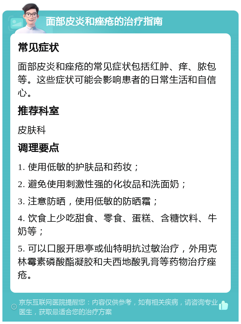 面部皮炎和痤疮的治疗指南 常见症状 面部皮炎和痤疮的常见症状包括红肿、痒、脓包等。这些症状可能会影响患者的日常生活和自信心。 推荐科室 皮肤科 调理要点 1. 使用低敏的护肤品和药妆； 2. 避免使用刺激性强的化妆品和洗面奶； 3. 注意防晒，使用低敏的防晒霜； 4. 饮食上少吃甜食、零食、蛋糕、含糖饮料、牛奶等； 5. 可以口服开思亭或仙特明抗过敏治疗，外用克林霉素磷酸酯凝胶和夫西地酸乳膏等药物治疗痤疮。