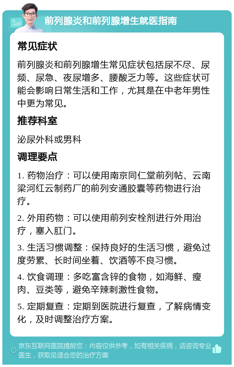 前列腺炎和前列腺增生就医指南 常见症状 前列腺炎和前列腺增生常见症状包括尿不尽、尿频、尿急、夜尿增多、腰酸乏力等。这些症状可能会影响日常生活和工作，尤其是在中老年男性中更为常见。 推荐科室 泌尿外科或男科 调理要点 1. 药物治疗：可以使用南京同仁堂前列帖、云南梁河红云制药厂的前列安通胶囊等药物进行治疗。 2. 外用药物：可以使用前列安栓剂进行外用治疗，塞入肛门。 3. 生活习惯调整：保持良好的生活习惯，避免过度劳累、长时间坐着、饮酒等不良习惯。 4. 饮食调理：多吃富含锌的食物，如海鲜、瘦肉、豆类等，避免辛辣刺激性食物。 5. 定期复查：定期到医院进行复查，了解病情变化，及时调整治疗方案。