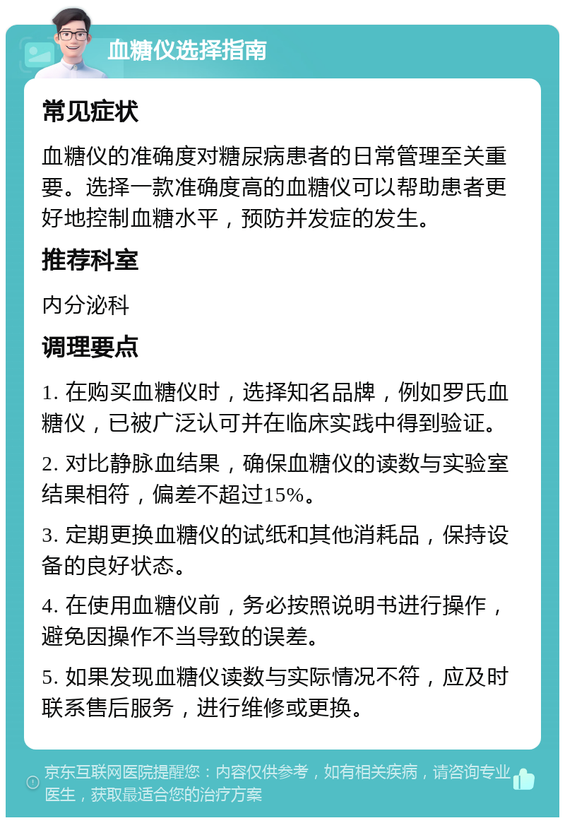 血糖仪选择指南 常见症状 血糖仪的准确度对糖尿病患者的日常管理至关重要。选择一款准确度高的血糖仪可以帮助患者更好地控制血糖水平，预防并发症的发生。 推荐科室 内分泌科 调理要点 1. 在购买血糖仪时，选择知名品牌，例如罗氏血糖仪，已被广泛认可并在临床实践中得到验证。 2. 对比静脉血结果，确保血糖仪的读数与实验室结果相符，偏差不超过15%。 3. 定期更换血糖仪的试纸和其他消耗品，保持设备的良好状态。 4. 在使用血糖仪前，务必按照说明书进行操作，避免因操作不当导致的误差。 5. 如果发现血糖仪读数与实际情况不符，应及时联系售后服务，进行维修或更换。