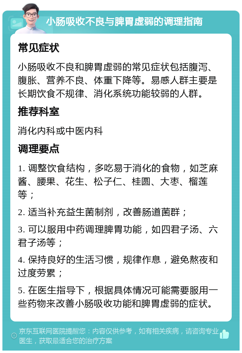 小肠吸收不良与脾胃虚弱的调理指南 常见症状 小肠吸收不良和脾胃虚弱的常见症状包括腹泻、腹胀、营养不良、体重下降等。易感人群主要是长期饮食不规律、消化系统功能较弱的人群。 推荐科室 消化内科或中医内科 调理要点 1. 调整饮食结构，多吃易于消化的食物，如芝麻酱、腰果、花生、松子仁、桂圆、大枣、榴莲等； 2. 适当补充益生菌制剂，改善肠道菌群； 3. 可以服用中药调理脾胃功能，如四君子汤、六君子汤等； 4. 保持良好的生活习惯，规律作息，避免熬夜和过度劳累； 5. 在医生指导下，根据具体情况可能需要服用一些药物来改善小肠吸收功能和脾胃虚弱的症状。