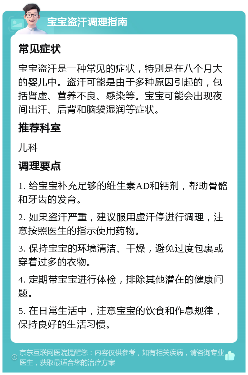 宝宝盗汗调理指南 常见症状 宝宝盗汗是一种常见的症状，特别是在八个月大的婴儿中。盗汗可能是由于多种原因引起的，包括肾虚、营养不良、感染等。宝宝可能会出现夜间出汗、后背和脑袋湿润等症状。 推荐科室 儿科 调理要点 1. 给宝宝补充足够的维生素AD和钙剂，帮助骨骼和牙齿的发育。 2. 如果盗汗严重，建议服用虚汗停进行调理，注意按照医生的指示使用药物。 3. 保持宝宝的环境清洁、干燥，避免过度包裹或穿着过多的衣物。 4. 定期带宝宝进行体检，排除其他潜在的健康问题。 5. 在日常生活中，注意宝宝的饮食和作息规律，保持良好的生活习惯。