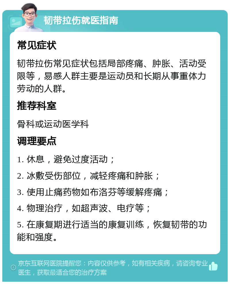 韧带拉伤就医指南 常见症状 韧带拉伤常见症状包括局部疼痛、肿胀、活动受限等，易感人群主要是运动员和长期从事重体力劳动的人群。 推荐科室 骨科或运动医学科 调理要点 1. 休息，避免过度活动； 2. 冰敷受伤部位，减轻疼痛和肿胀； 3. 使用止痛药物如布洛芬等缓解疼痛； 4. 物理治疗，如超声波、电疗等； 5. 在康复期进行适当的康复训练，恢复韧带的功能和强度。