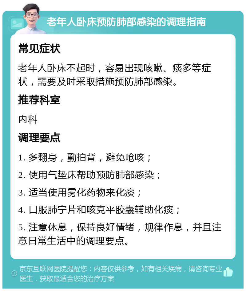 老年人卧床预防肺部感染的调理指南 常见症状 老年人卧床不起时，容易出现咳嗽、痰多等症状，需要及时采取措施预防肺部感染。 推荐科室 内科 调理要点 1. 多翻身，勤拍背，避免呛咳； 2. 使用气垫床帮助预防肺部感染； 3. 适当使用雾化药物来化痰； 4. 口服肺宁片和咳克平胶囊辅助化痰； 5. 注意休息，保持良好情绪，规律作息，并且注意日常生活中的调理要点。