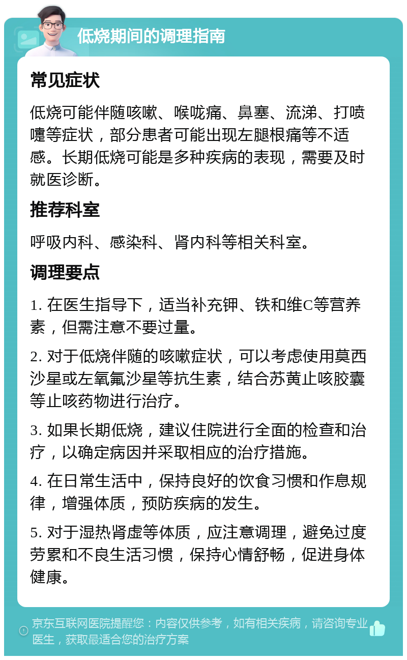 低烧期间的调理指南 常见症状 低烧可能伴随咳嗽、喉咙痛、鼻塞、流涕、打喷嚏等症状，部分患者可能出现左腿根痛等不适感。长期低烧可能是多种疾病的表现，需要及时就医诊断。 推荐科室 呼吸内科、感染科、肾内科等相关科室。 调理要点 1. 在医生指导下，适当补充钾、铁和维C等营养素，但需注意不要过量。 2. 对于低烧伴随的咳嗽症状，可以考虑使用莫西沙星或左氧氟沙星等抗生素，结合苏黄止咳胶囊等止咳药物进行治疗。 3. 如果长期低烧，建议住院进行全面的检查和治疗，以确定病因并采取相应的治疗措施。 4. 在日常生活中，保持良好的饮食习惯和作息规律，增强体质，预防疾病的发生。 5. 对于湿热肾虚等体质，应注意调理，避免过度劳累和不良生活习惯，保持心情舒畅，促进身体健康。