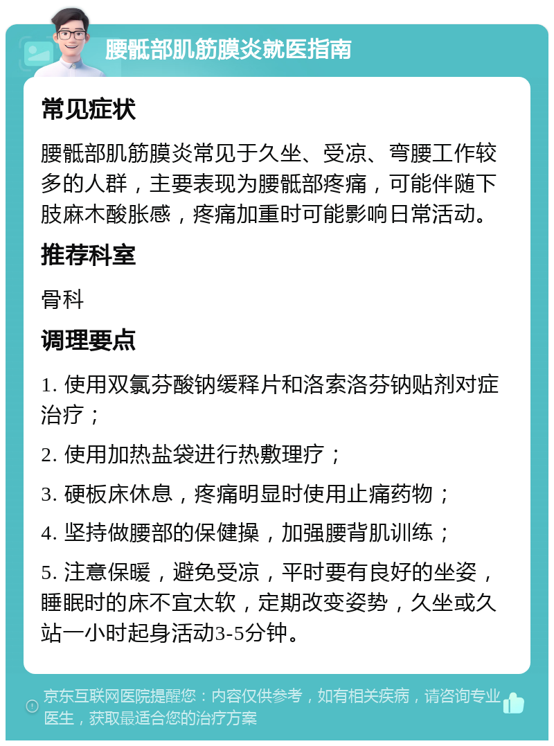 腰骶部肌筋膜炎就医指南 常见症状 腰骶部肌筋膜炎常见于久坐、受凉、弯腰工作较多的人群，主要表现为腰骶部疼痛，可能伴随下肢麻木酸胀感，疼痛加重时可能影响日常活动。 推荐科室 骨科 调理要点 1. 使用双氯芬酸钠缓释片和洛索洛芬钠贴剂对症治疗； 2. 使用加热盐袋进行热敷理疗； 3. 硬板床休息，疼痛明显时使用止痛药物； 4. 坚持做腰部的保健操，加强腰背肌训练； 5. 注意保暖，避免受凉，平时要有良好的坐姿，睡眠时的床不宜太软，定期改变姿势，久坐或久站一小时起身活动3-5分钟。