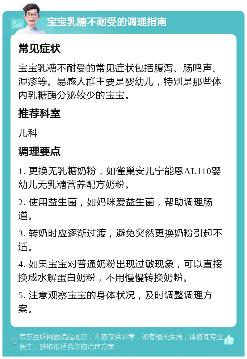 宝宝乳糖不耐受的调理指南 常见症状 宝宝乳糖不耐受的常见症状包括腹泻、肠鸣声、湿疹等。易感人群主要是婴幼儿，特别是那些体内乳糖酶分泌较少的宝宝。 推荐科室 儿科 调理要点 1. 更换无乳糖奶粉，如雀巢安儿宁能恩AL110婴幼儿无乳糖营养配方奶粉。 2. 使用益生菌，如妈咪爱益生菌，帮助调理肠道。 3. 转奶时应逐渐过渡，避免突然更换奶粉引起不适。 4. 如果宝宝对普通奶粉出现过敏现象，可以直接换成水解蛋白奶粉，不用慢慢转换奶粉。 5. 注意观察宝宝的身体状况，及时调整调理方案。