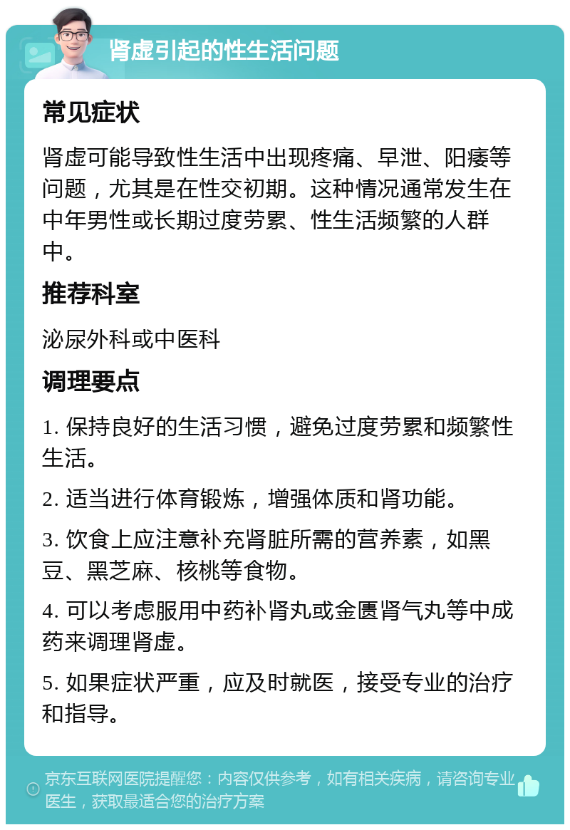 肾虚引起的性生活问题 常见症状 肾虚可能导致性生活中出现疼痛、早泄、阳痿等问题，尤其是在性交初期。这种情况通常发生在中年男性或长期过度劳累、性生活频繁的人群中。 推荐科室 泌尿外科或中医科 调理要点 1. 保持良好的生活习惯，避免过度劳累和频繁性生活。 2. 适当进行体育锻炼，增强体质和肾功能。 3. 饮食上应注意补充肾脏所需的营养素，如黑豆、黑芝麻、核桃等食物。 4. 可以考虑服用中药补肾丸或金匮肾气丸等中成药来调理肾虚。 5. 如果症状严重，应及时就医，接受专业的治疗和指导。